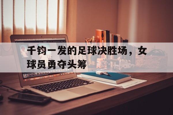 开云体育平台APP-千钧一发的足球决胜场，女球员勇夺头筹的简单介绍